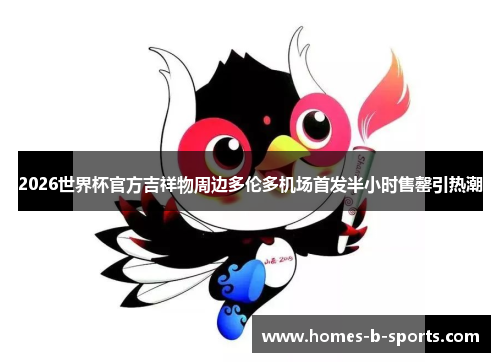 2026世界杯官方吉祥物周边多伦多机场首发半小时售罄引热潮